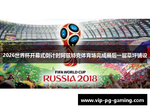 2026世界杯开幕式倒计时阿兹特克体育场完成最后一层草坪铺设