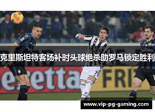 克里斯坦特客场补时头球绝杀助罗马锁定胜利